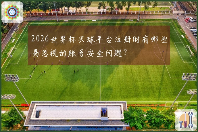 2026世界杯买球平台注册时有哪些易忽视的账号安全问题？