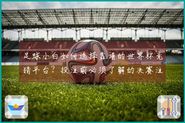 足球小白如何选择靠谱的世界杯竞猜平台？投注前必须了解的决赛注意事项