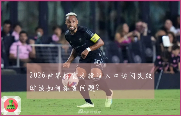 2026世界杯官方投注入口访问失败时该如何排查问题？